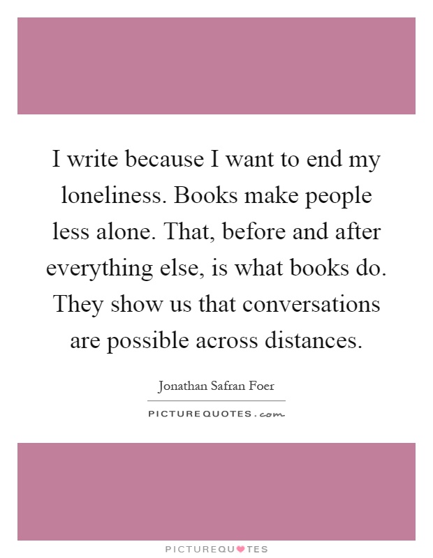 I write because I want to end my loneliness. Books make people less alone. That, before and after everything else, is what books do. They show us that conversations are possible across distances Picture Quote #1