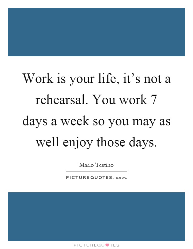 Work is your life, it's not a rehearsal. You work 7 days a week so you may as well enjoy those days Picture Quote #1