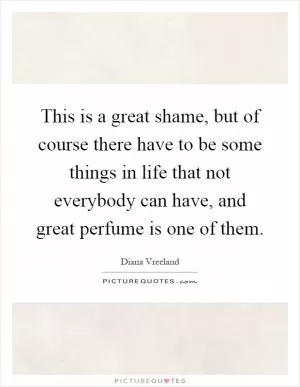 This is a great shame, but of course there have to be some things in life that not everybody can have, and great perfume is one of them Picture Quote #1