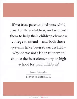 If we trust parents to choose child care for their children, and we trust them to help their children choose a college to attend – and both those systems have been so successful – why do we not also trust them to choose the best elementary or high school for their children? Picture Quote #1
