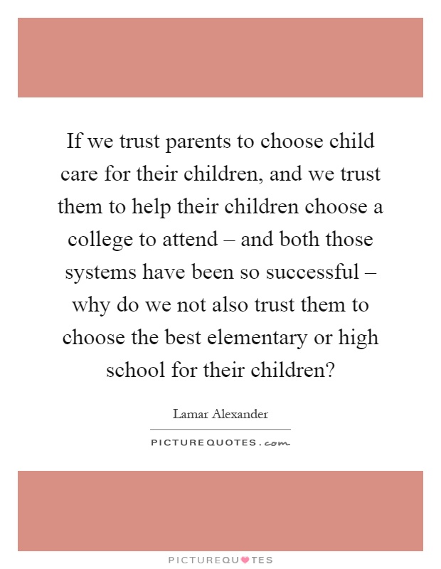 If we trust parents to choose child care for their children, and we trust them to help their children choose a college to attend – and both those systems have been so successful – why do we not also trust them to choose the best elementary or high school for their children? Picture Quote #1