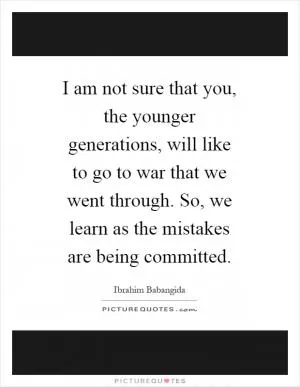 I am not sure that you, the younger generations, will like to go to war that we went through. So, we learn as the mistakes are being committed Picture Quote #1