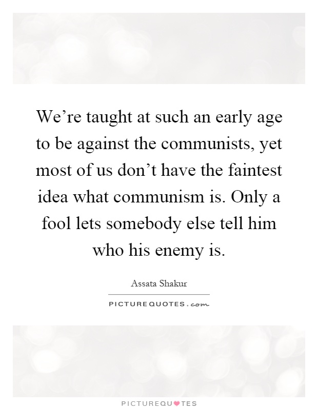 We're taught at such an early age to be against the communists, yet most of us don't have the faintest idea what communism is. Only a fool lets somebody else tell him who his enemy is Picture Quote #1