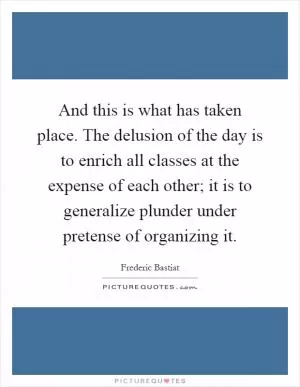 And this is what has taken place. The delusion of the day is to enrich all classes at the expense of each other; it is to generalize plunder under pretense of organizing it Picture Quote #1