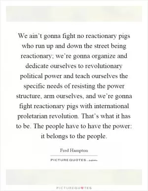 We ain’t gonna fight no reactionary pigs who run up and down the street being reactionary; we’re gonna organize and dedicate ourselves to revolutionary political power and teach ourselves the specific needs of resisting the power structure, arm ourselves, and we’re gonna fight reactionary pigs with international proletarian revolution. That’s what it has to be. The people have to have the power: it belongs to the people Picture Quote #1