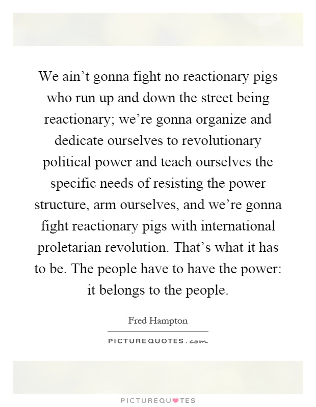 We ain't gonna fight no reactionary pigs who run up and down the street being reactionary; we're gonna organize and dedicate ourselves to revolutionary political power and teach ourselves the specific needs of resisting the power structure, arm ourselves, and we're gonna fight reactionary pigs with international proletarian revolution. That's what it has to be. The people have to have the power: it belongs to the people Picture Quote #1