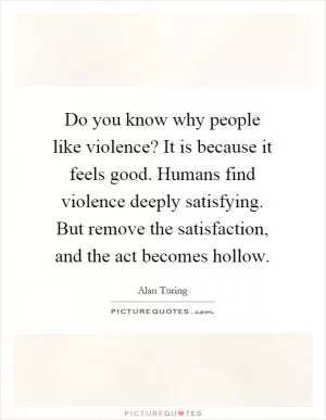 Do you know why people like violence? It is because it feels good. Humans find violence deeply satisfying. But remove the satisfaction, and the act becomes hollow Picture Quote #1