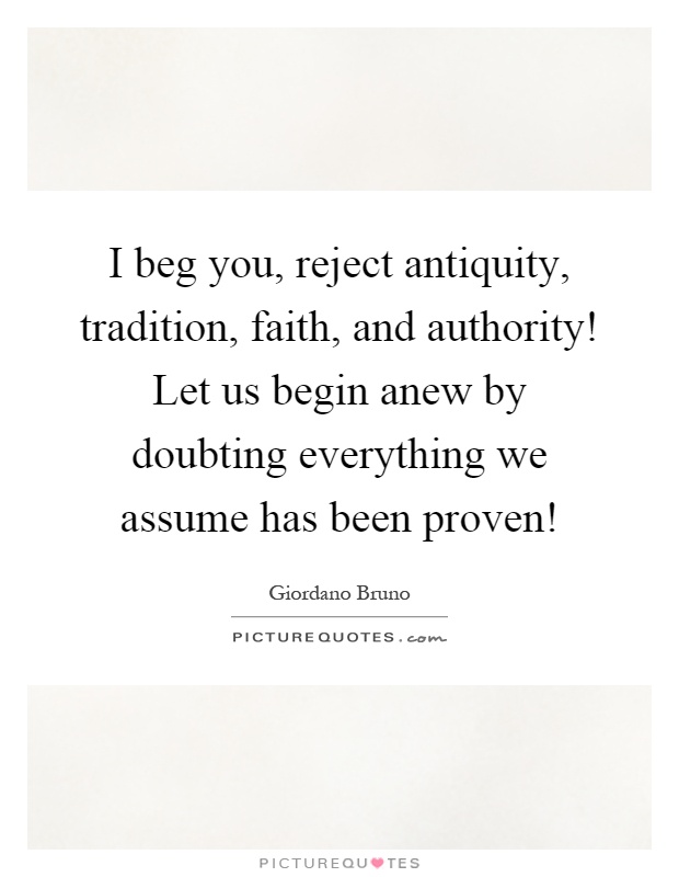 I beg you, reject antiquity, tradition, faith, and authority! Let us begin anew by doubting everything we assume has been proven! Picture Quote #1