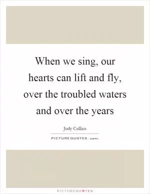 When we sing, our hearts can lift and fly, over the troubled waters and over the years Picture Quote #1