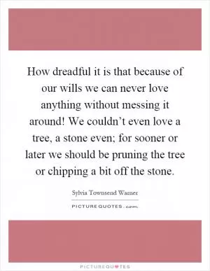 How dreadful it is that because of our wills we can never love anything without messing it around! We couldn’t even love a tree, a stone even; for sooner or later we should be pruning the tree or chipping a bit off the stone Picture Quote #1