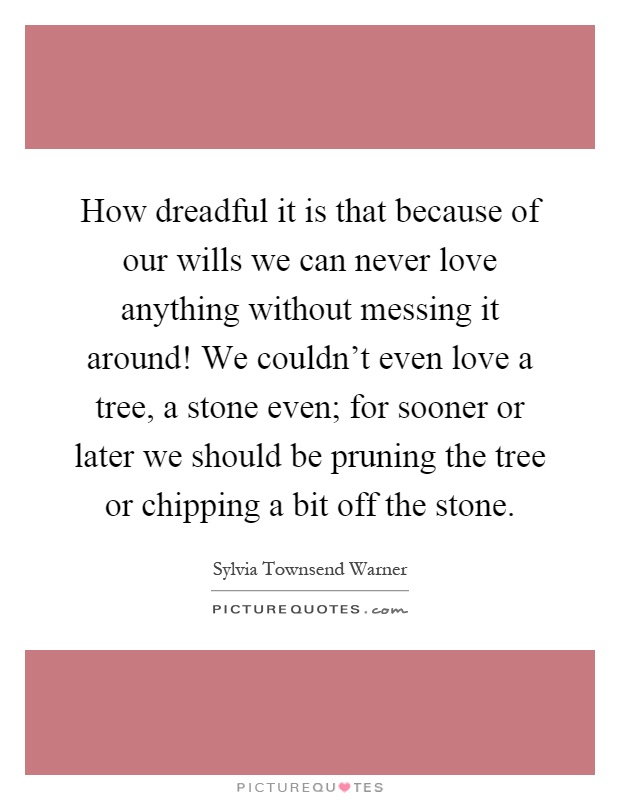 How dreadful it is that because of our wills we can never love anything without messing it around! We couldn't even love a tree, a stone even; for sooner or later we should be pruning the tree or chipping a bit off the stone Picture Quote #1