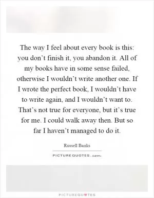 The way I feel about every book is this: you don’t finish it, you abandon it. All of my books have in some sense failed, otherwise I wouldn’t write another one. If I wrote the perfect book, I wouldn’t have to write again, and I wouldn’t want to. That’s not true for everyone, but it’s true for me. I could walk away then. But so far I haven’t managed to do it Picture Quote #1