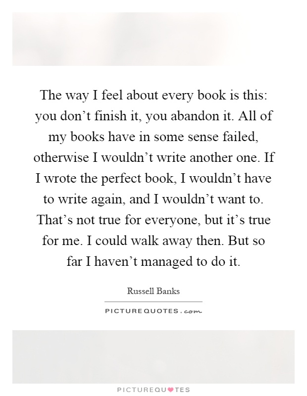 The way I feel about every book is this: you don't finish it, you abandon it. All of my books have in some sense failed, otherwise I wouldn't write another one. If I wrote the perfect book, I wouldn't have to write again, and I wouldn't want to. That's not true for everyone, but it's true for me. I could walk away then. But so far I haven't managed to do it Picture Quote #1