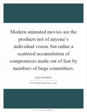Modern animated movies are the products not of anyone’s individual vision, but rather a scattered accumulation of compromises made out of fear by members of large committees Picture Quote #1