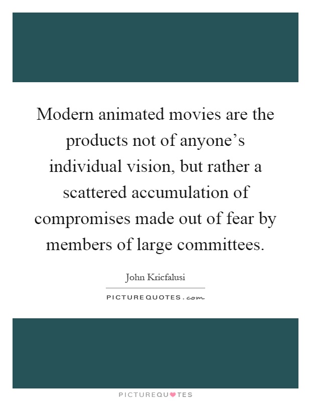 Modern animated movies are the products not of anyone's individual vision, but rather a scattered accumulation of compromises made out of fear by members of large committees Picture Quote #1