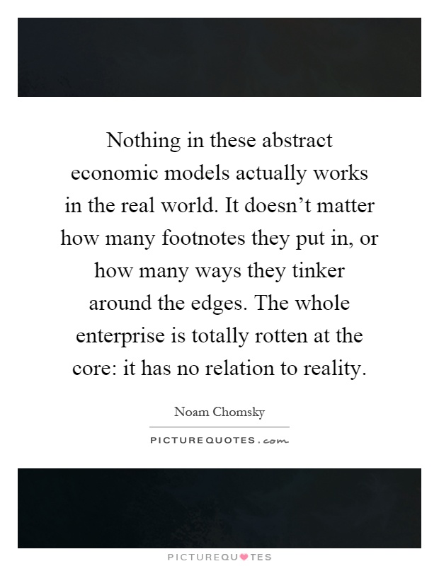 Nothing in these abstract economic models actually works in the real world. It doesn't matter how many footnotes they put in, or how many ways they tinker around the edges. The whole enterprise is totally rotten at the core: it has no relation to reality Picture Quote #1