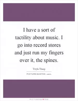 I have a sort of tactility about music. I go into record stores and just run my fingers over it, the spines Picture Quote #1