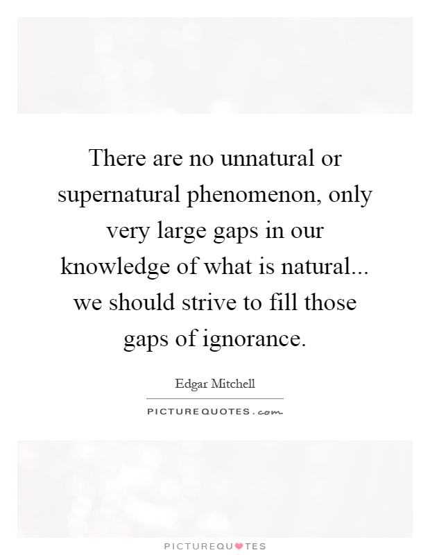 There are no unnatural or supernatural phenomenon, only very large gaps in our knowledge of what is natural... we should strive to fill those gaps of ignorance Picture Quote #1