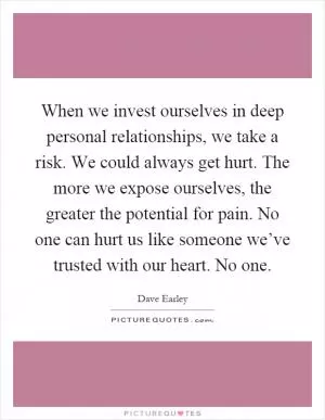 When we invest ourselves in deep personal relationships, we take a risk. We could always get hurt. The more we expose ourselves, the greater the potential for pain. No one can hurt us like someone we’ve trusted with our heart. No one Picture Quote #1