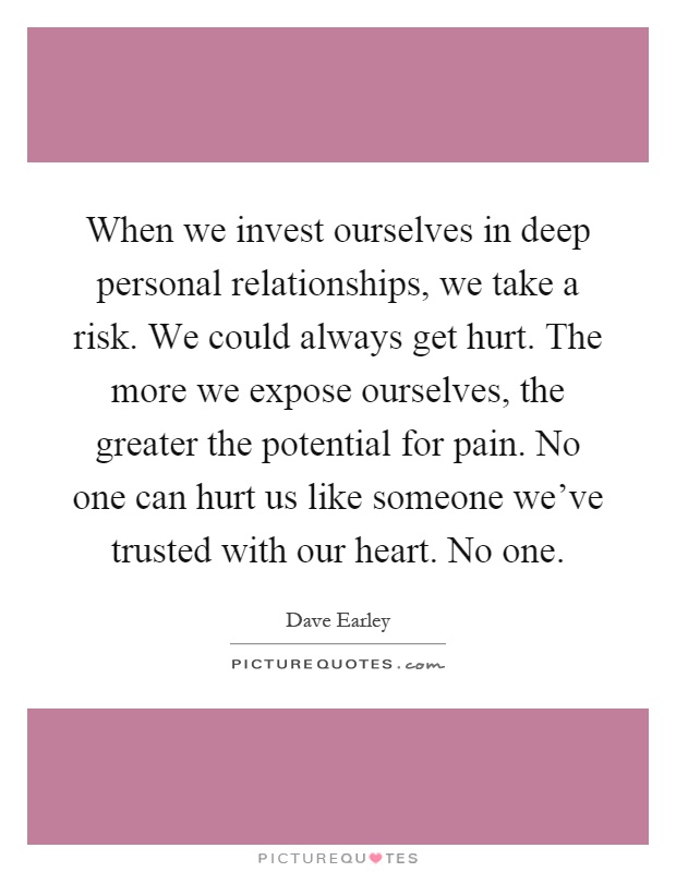 When we invest ourselves in deep personal relationships, we take a risk. We could always get hurt. The more we expose ourselves, the greater the potential for pain. No one can hurt us like someone we've trusted with our heart. No one Picture Quote #1
