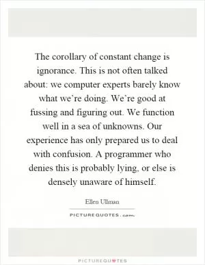 The corollary of constant change is ignorance. This is not often talked about: we computer experts barely know what we’re doing. We’re good at fussing and figuring out. We function well in a sea of unknowns. Our experience has only prepared us to deal with confusion. A programmer who denies this is probably lying, or else is densely unaware of himself Picture Quote #1