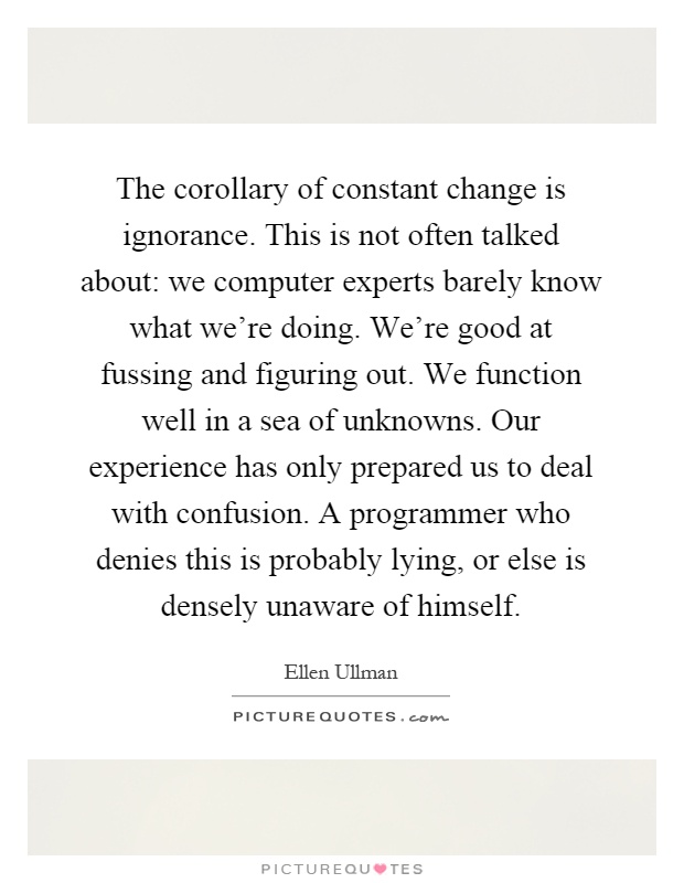 The corollary of constant change is ignorance. This is not often talked about: we computer experts barely know what we're doing. We're good at fussing and figuring out. We function well in a sea of unknowns. Our experience has only prepared us to deal with confusion. A programmer who denies this is probably lying, or else is densely unaware of himself Picture Quote #1