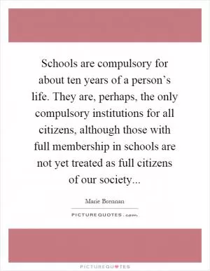Schools are compulsory for about ten years of a person’s life. They are, perhaps, the only compulsory institutions for all citizens, although those with full membership in schools are not yet treated as full citizens of our society Picture Quote #1