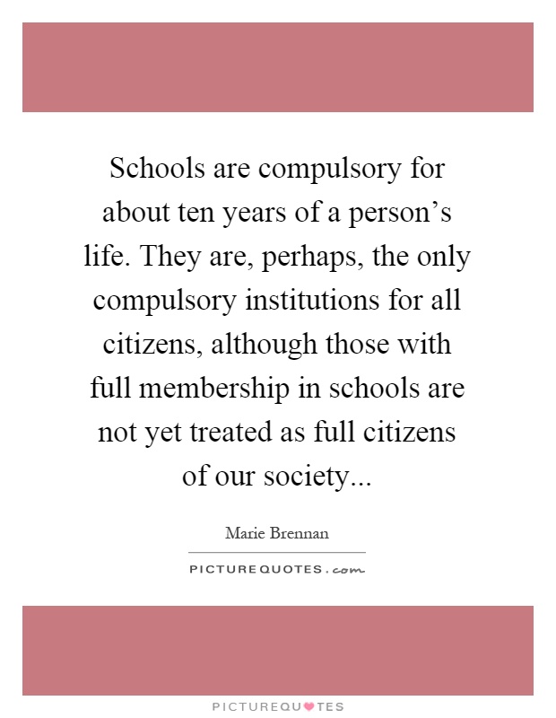 Schools are compulsory for about ten years of a person's life. They are, perhaps, the only compulsory institutions for all citizens, although those with full membership in schools are not yet treated as full citizens of our society Picture Quote #1