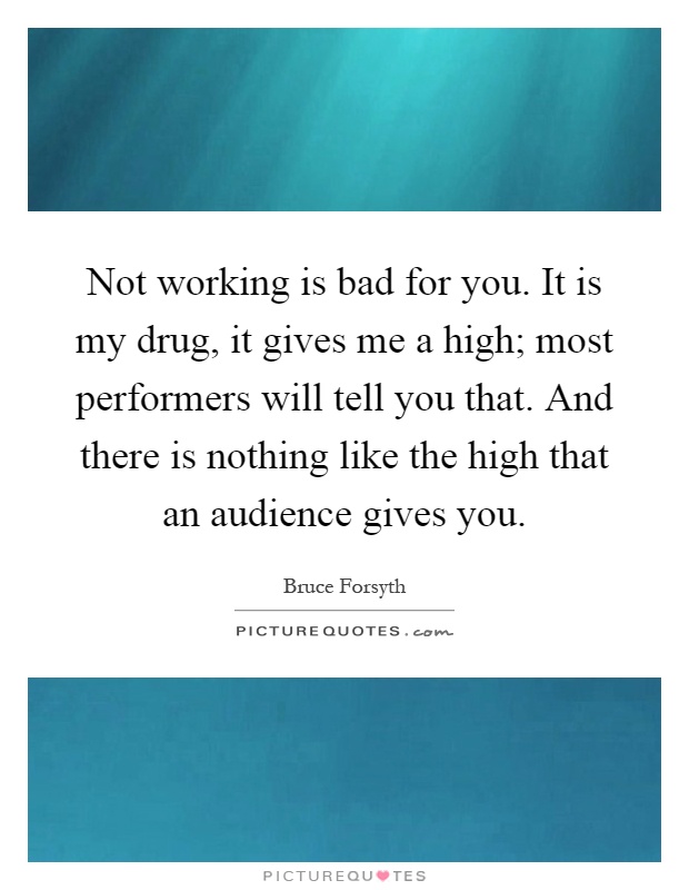 Not working is bad for you. It is my drug, it gives me a high; most performers will tell you that. And there is nothing like the high that an audience gives you Picture Quote #1