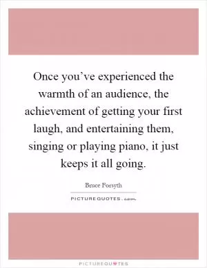 Once you’ve experienced the warmth of an audience, the achievement of getting your first laugh, and entertaining them, singing or playing piano, it just keeps it all going Picture Quote #1