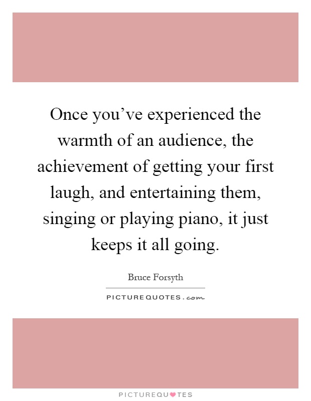 Once you've experienced the warmth of an audience, the achievement of getting your first laugh, and entertaining them, singing or playing piano, it just keeps it all going Picture Quote #1