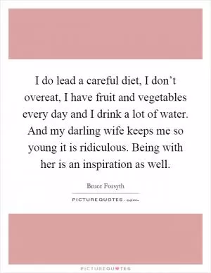 I do lead a careful diet, I don’t overeat, I have fruit and vegetables every day and I drink a lot of water. And my darling wife keeps me so young it is ridiculous. Being with her is an inspiration as well Picture Quote #1