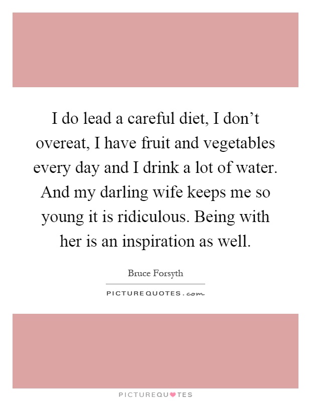 I do lead a careful diet, I don't overeat, I have fruit and vegetables every day and I drink a lot of water. And my darling wife keeps me so young it is ridiculous. Being with her is an inspiration as well Picture Quote #1