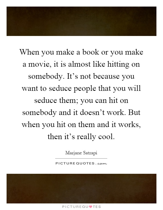 When you make a book or you make a movie, it is almost like hitting on somebody. It's not because you want to seduce people that you will seduce them; you can hit on somebody and it doesn't work. But when you hit on them and it works, then it's really cool Picture Quote #1