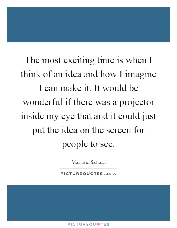 The most exciting time is when I think of an idea and how I imagine I can make it. It would be wonderful if there was a projector inside my eye that and it could just put the idea on the screen for people to see Picture Quote #1