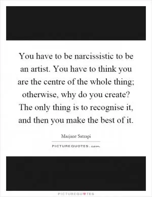 You have to be narcissistic to be an artist. You have to think you are the centre of the whole thing; otherwise, why do you create? The only thing is to recognise it, and then you make the best of it Picture Quote #1