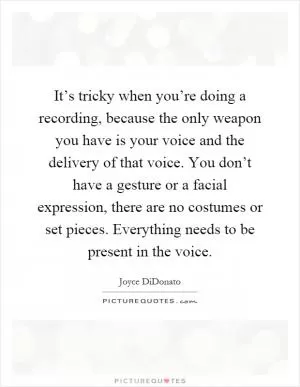 It’s tricky when you’re doing a recording, because the only weapon you have is your voice and the delivery of that voice. You don’t have a gesture or a facial expression, there are no costumes or set pieces. Everything needs to be present in the voice Picture Quote #1