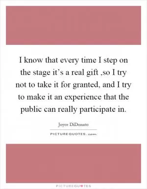 I know that every time I step on the stage it’s a real gift,so I try not to take it for granted, and I try to make it an experience that the public can really participate in Picture Quote #1