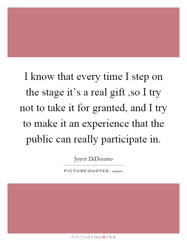 I know that every time I step on the stage it's a real gift,so I try not to take it for granted, and I try to make it an experience that the public can really participate in Picture Quote #1