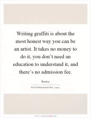 Writing graffiti is about the most honest way you can be an artist. It takes no money to do it, you don’t need an education to understand it, and there’s no admission fee Picture Quote #1