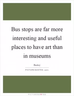 Bus stops are far more interesting and useful places to have art than in museums Picture Quote #1