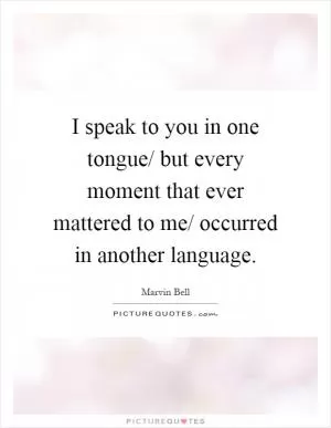 I speak to you in one tongue/ but every moment that ever mattered to me/ occurred in another language Picture Quote #1