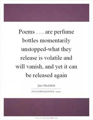 Poems... are perfume bottles momentarily unstopped-what they release is volatile and will vanish, and yet it can be released again Picture Quote #1