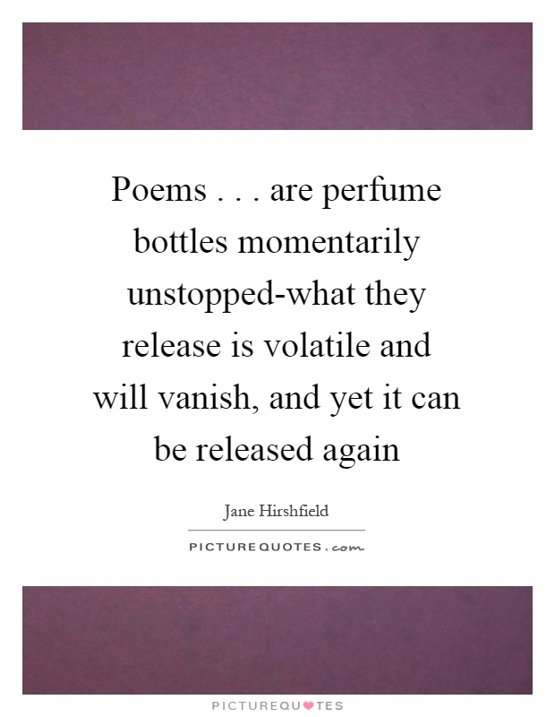 Poems... are perfume bottles momentarily unstopped-what they release is volatile and will vanish, and yet it can be released again Picture Quote #1