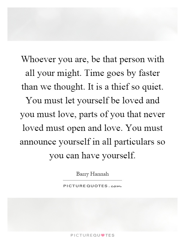 Whoever you are, be that person with all your might. Time goes by faster than we thought. It is a thief so quiet. You must let yourself be loved and you must love, parts of you that never loved must open and love. You must announce yourself in all particulars so you can have yourself Picture Quote #1