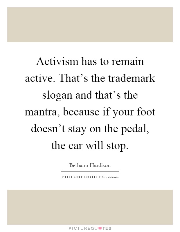 Activism has to remain active. That's the trademark slogan and that's the mantra, because if your foot doesn't stay on the pedal, the car will stop Picture Quote #1