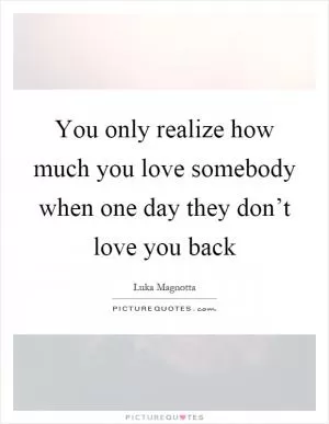 You only realize how much you love somebody when one day they don’t love you back Picture Quote #1