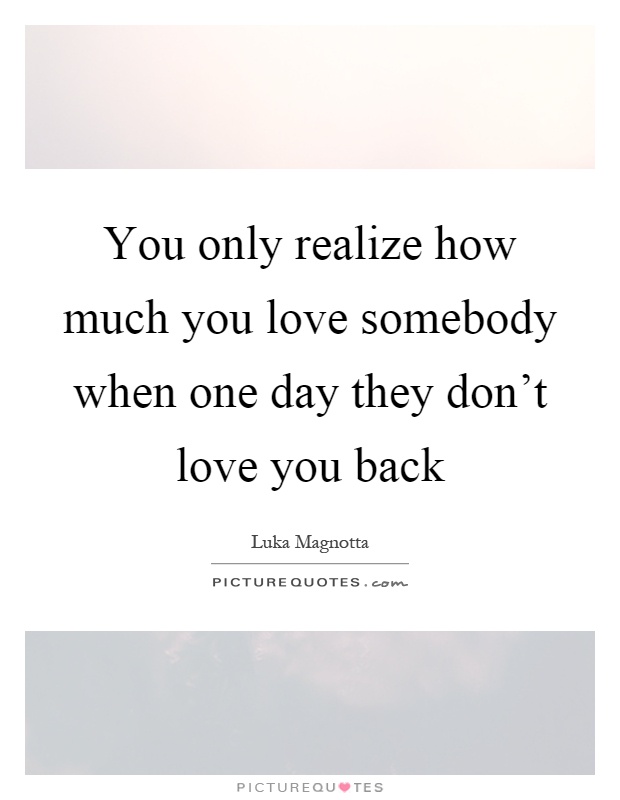 You only realize how much you love somebody when one day they don't love you back Picture Quote #1