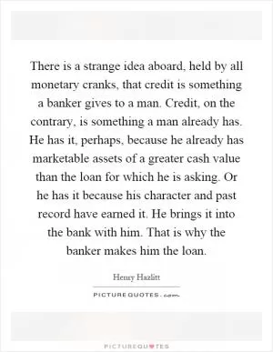 There is a strange idea aboard, held by all monetary cranks, that credit is something a banker gives to a man. Credit, on the contrary, is something a man already has. He has it, perhaps, because he already has marketable assets of a greater cash value than the loan for which he is asking. Or he has it because his character and past record have earned it. He brings it into the bank with him. That is why the banker makes him the loan Picture Quote #1