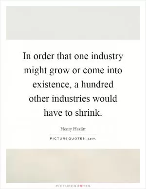 In order that one industry might grow or come into existence, a hundred other industries would have to shrink Picture Quote #1
